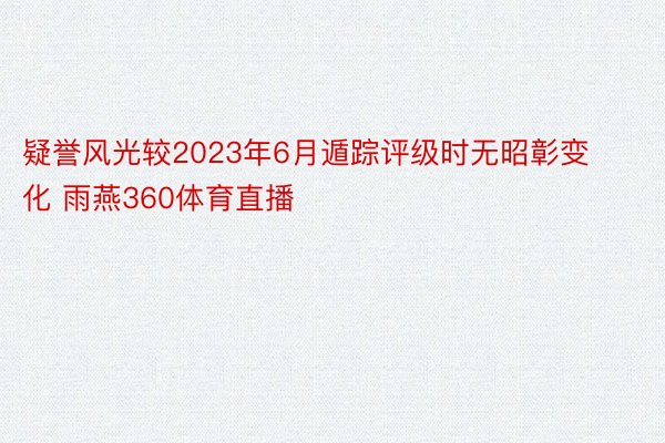 疑誉风光较2023年6月遁踪评级时无昭彰变化 雨燕360体育直播