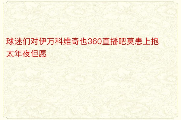 球迷们对伊万科维奇也360直播吧莫患上抱太年夜但愿