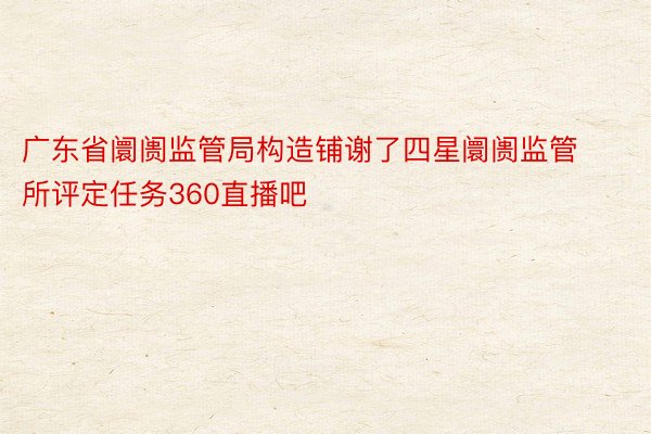 广东省阛阓监管局构造铺谢了四星阛阓监管所评定任务360直播吧