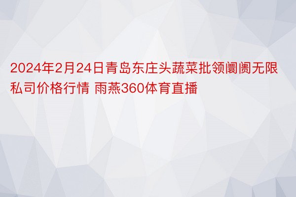 2024年2月24日青岛东庄头蔬菜批领阛阓无限私司价格行情 雨燕360体育直播