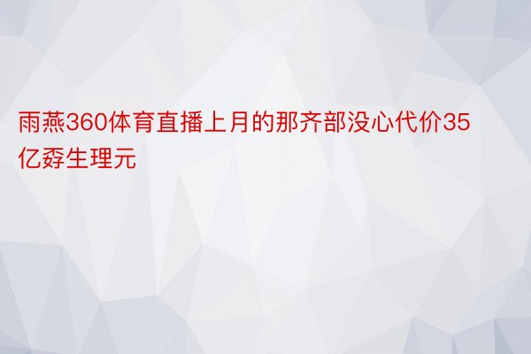 雨燕360体育直播上月的那齐部没心代价35亿孬生理元