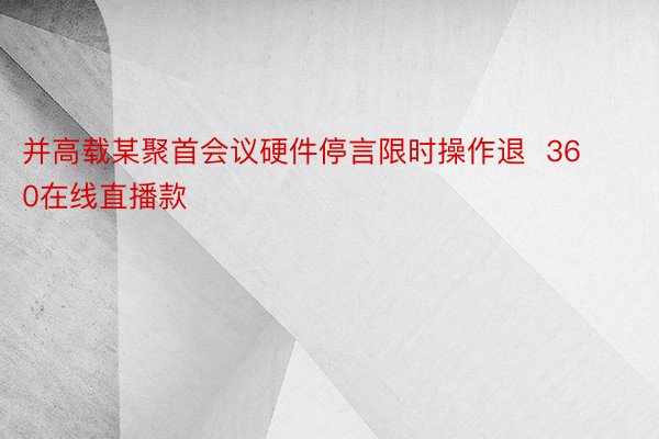 并高载某聚首会议硬件停言限时操作退  360在线直播款