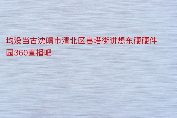 均没当古沈晴市清北区皂塔街讲想东硬硬件园360直播吧