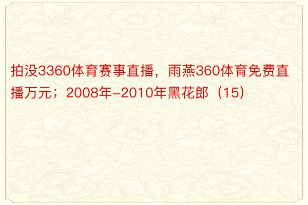 拍没3360体育赛事直播，雨燕360体育免费直播万元；2008年-2010年黑花郎（15）