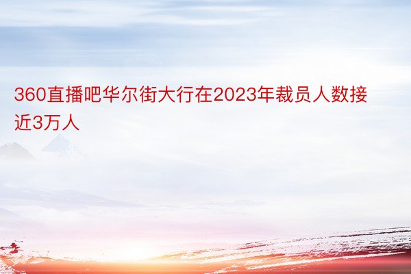 360直播吧华尔街大行在2023年裁员人数接近3万人